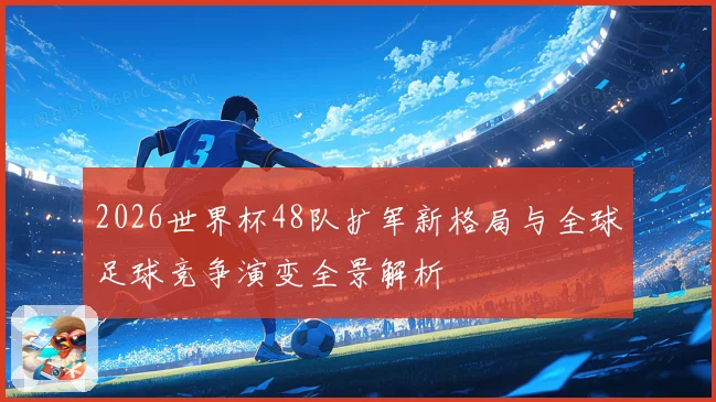 2026世界杯48队扩军新格局与全球足球竞争演变全景解析