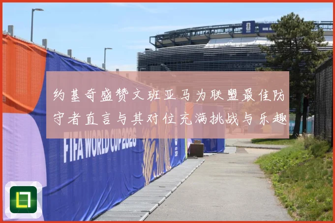 约基奇盛赞文班亚马为联盟最佳防守者直言与其对位充满挑战与乐趣成长观察