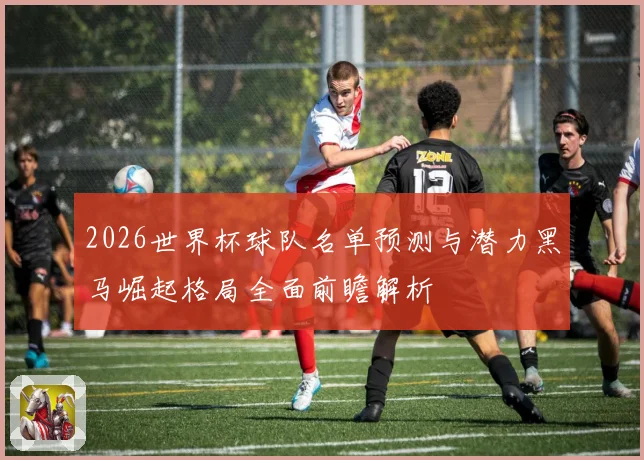 2026世界杯球队名单预测与潜力黑马崛起格局全面前瞻解析