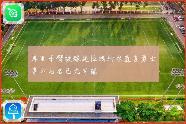 库里手臂被球迷拉拽科尔直言勇士争六七名已无可能