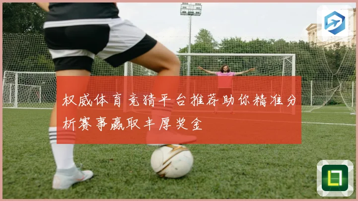 权威体育竞猜平台推荐助你精准分析赛事赢取丰厚奖金