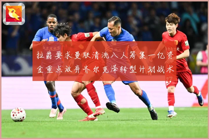 拉爵要求曼联清洗八人筹集一亿资金重点放弃齐尔克泽转型计划战术观察