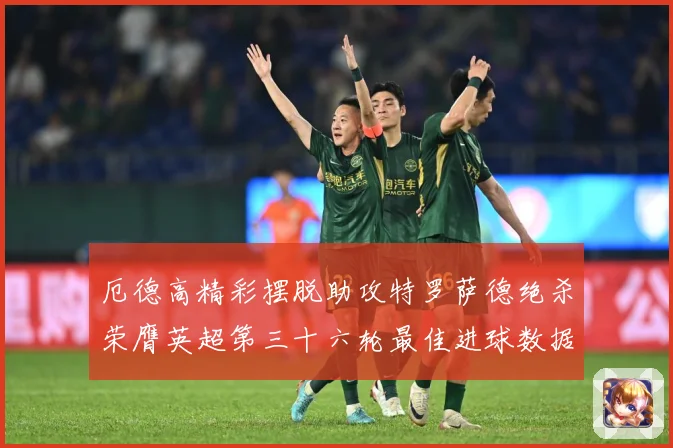 厄德高精彩摆脱助攻特罗萨德绝杀荣膺英超第三十六轮最佳进球数据研判