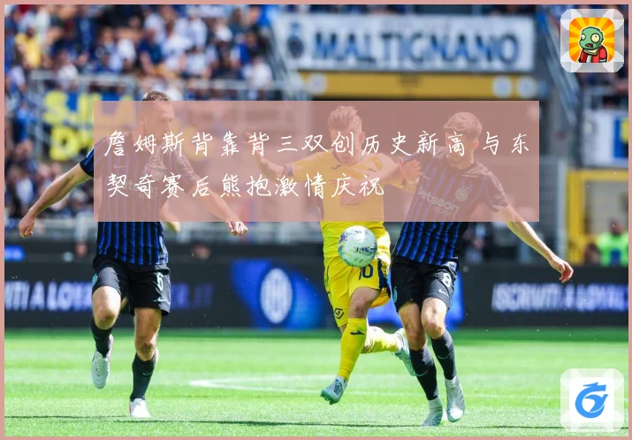詹姆斯背靠背三双创历史新高 与东契奇赛后熊抱激情庆祝