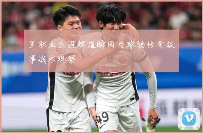罗职业生涯辉煌瞬间与球场传奇故事战术观察