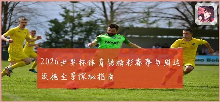 2026世界杯体育场精彩赛事与周边设施全景探秘指南