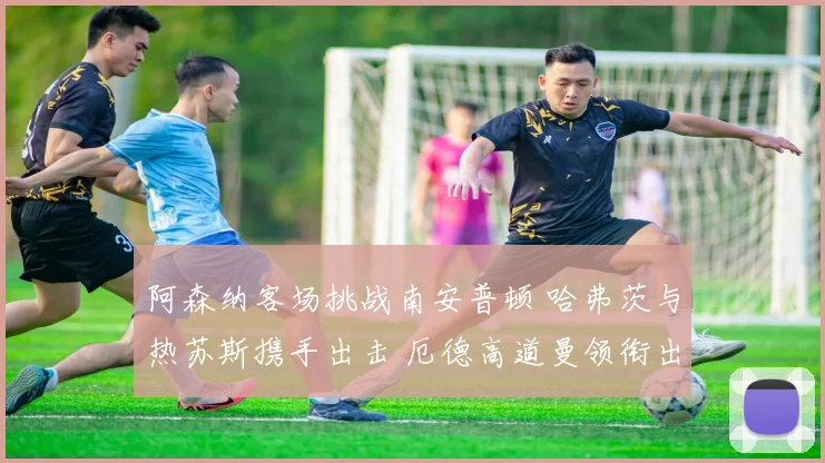 阿森纳客场挑战南安普顿 哈弗茨与热苏斯携手出击 厄德高道曼领衔出战