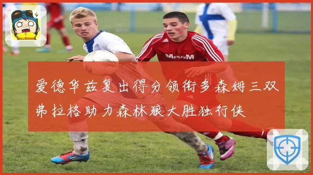 爱德华兹复出得分领衔多森姆三双弗拉格助力森林狼大胜独行侠