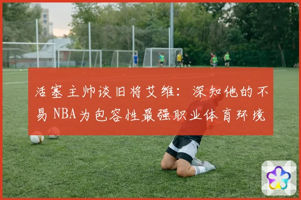 活塞主帅谈旧将艾维：深知他的不易 NBA为包容性最强职业体育环境之一